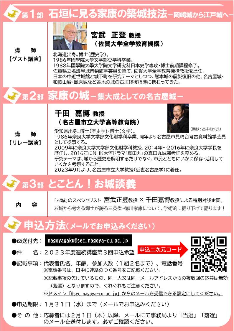 [名古屋] 2/11(日) 12：00開場 13：00～15：30・2023年度連続講座 第3回「家康の城の特色－城の歴史的意義を探る－」・第1部「石垣に見る家康の築城技法－岡崎城から江戸城へ－」・講師：宮武正登先生（佐賀大学全学教育機構所属）・第2部「家康の城－集大成としての名古屋城－」・講師：千田嘉博先生（名古屋市立大学教授）・第3部「とことん！お城談義」・於：名古屋市教育センタ講堂・要事前メール申込・応募多数抽せん・申込〆切：1/31(水)迄・主催：名古屋市立大学